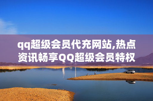 qq超级会员代充网站,热点资讯畅享QQ超级会员特权的必备代充平台推荐！